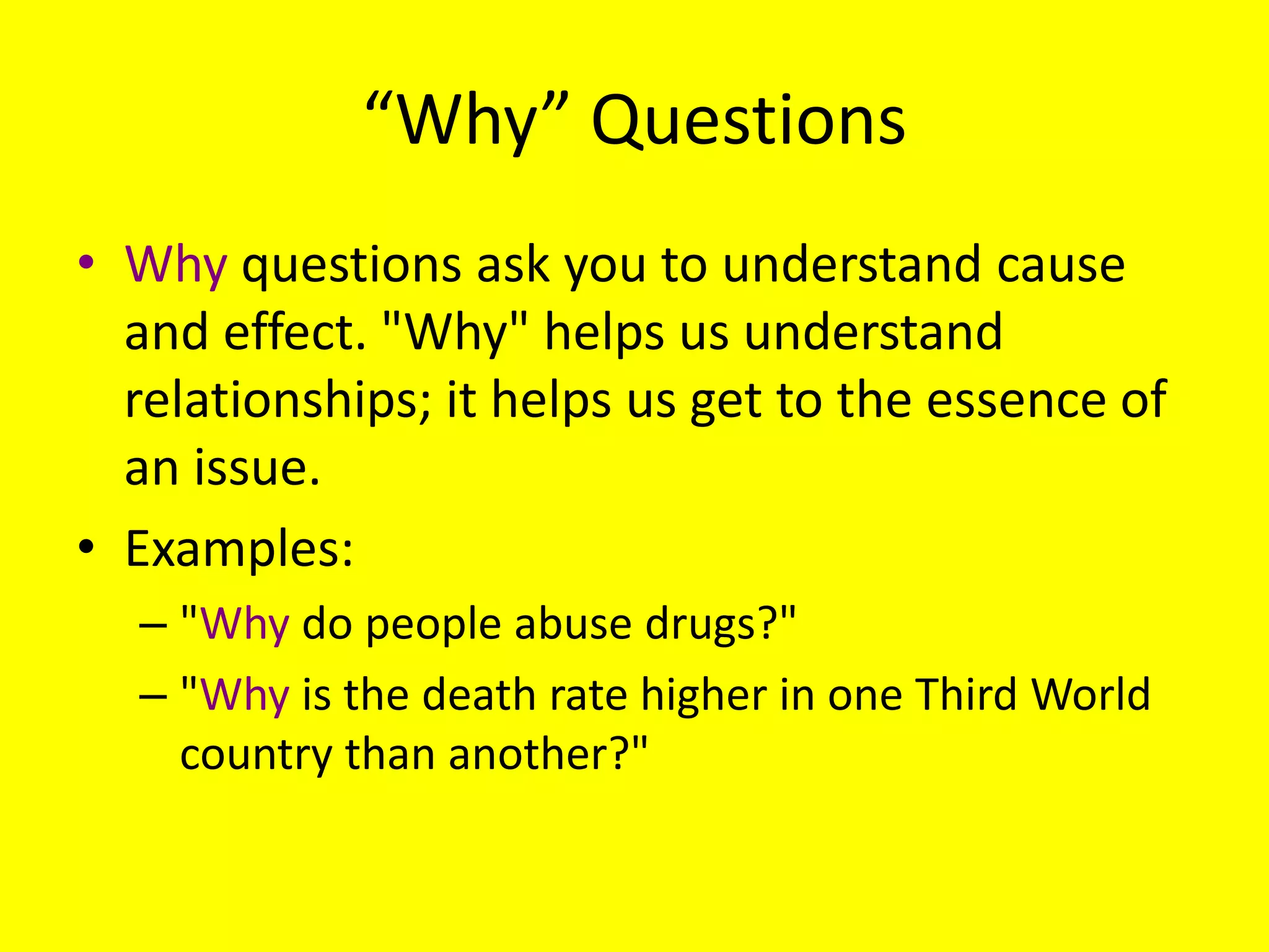 “Why” Questions
• Why questions ask you to understand cause
and effect. "Why" helps us understand
relationships; it helps us get to the essence of
an issue.
• Examples:
– "Why do people abuse drugs?"
– "Why is the death rate higher in one Third World
country than another?"

 