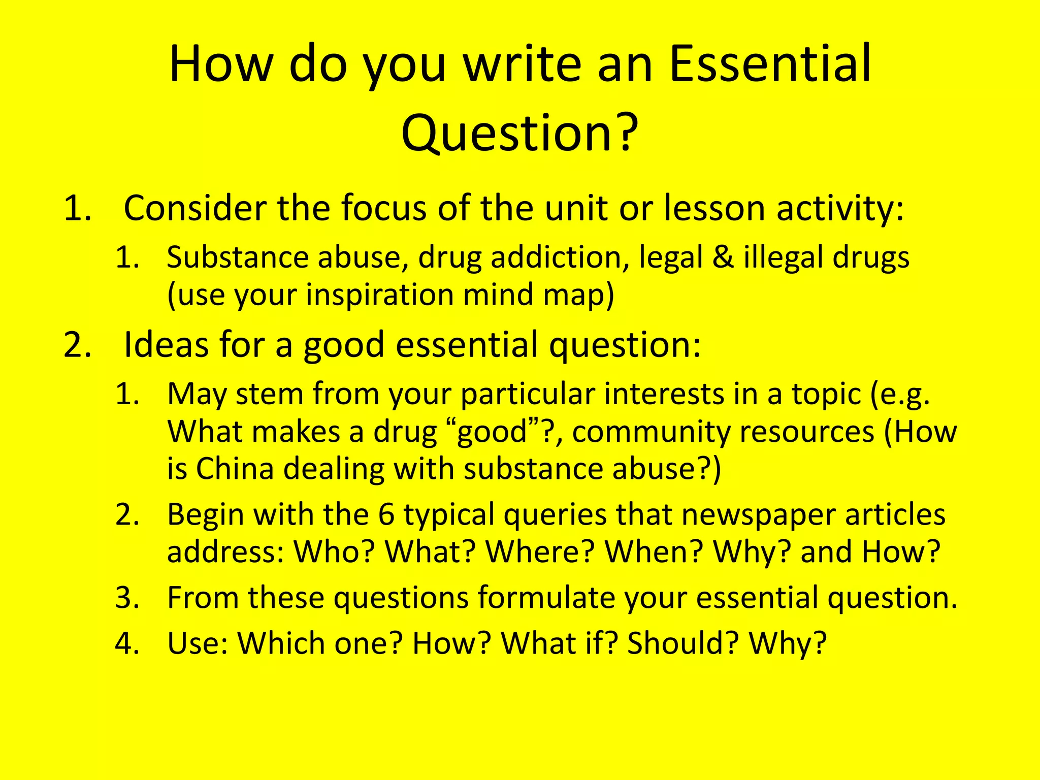 How do you write an Essential
Question?
1. Consider the focus of the unit or lesson activity:
1. Substance abuse, drug addiction, legal & illegal drugs
(use your inspiration mind map)

2. Ideas for a good essential question:
1. May stem from your particular interests in a topic (e.g.
What makes a drug ―good‖?, community resources (How
is China dealing with substance abuse?)
2. Begin with the 6 typical queries that newspaper articles
address: Who? What? Where? When? Why? and How?
3. From these questions formulate your essential question.
4. Use: Which one? How? What if? Should? Why?

 