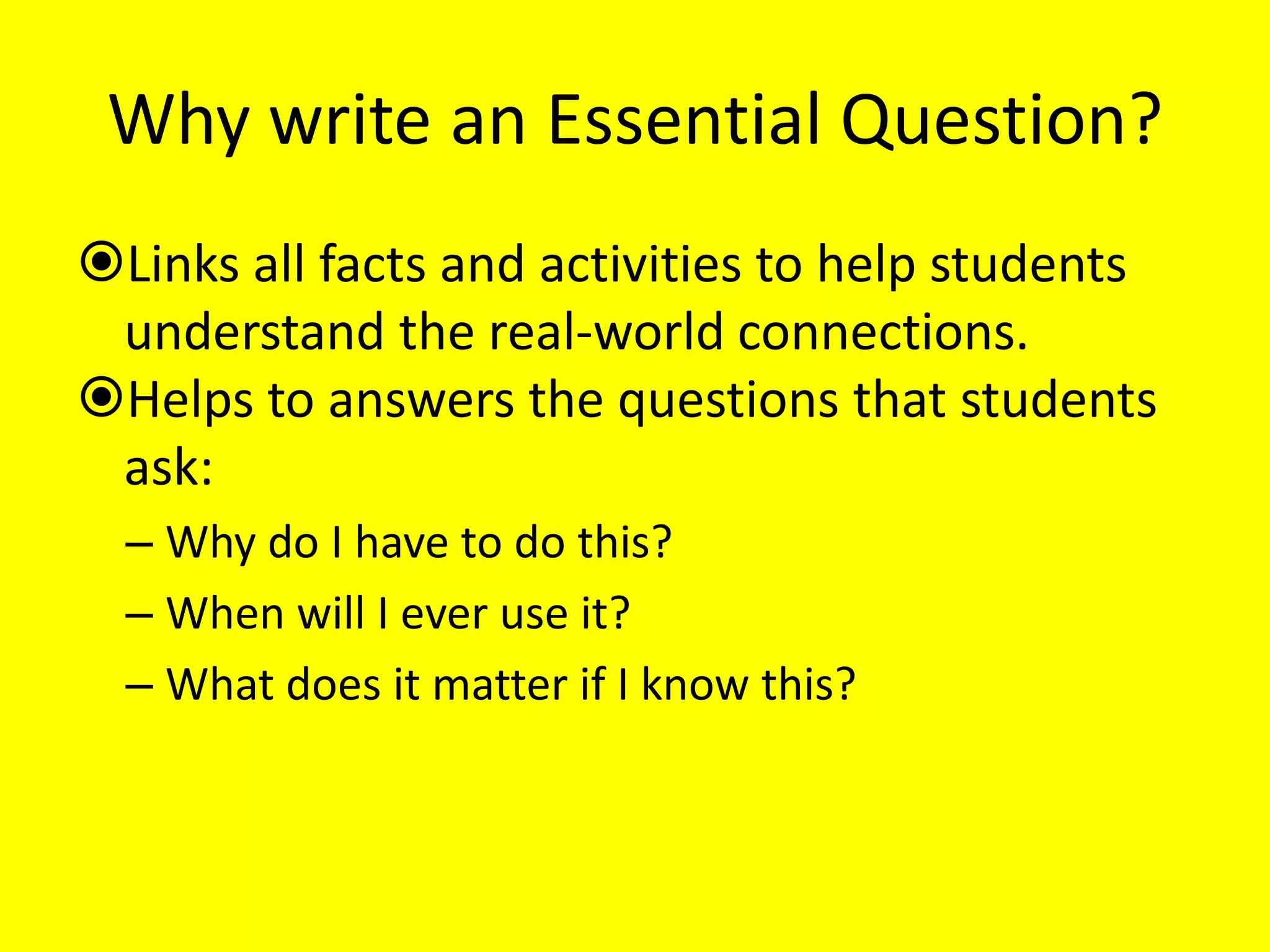 Why write an Essential Question?
Links all facts and activities to help students
understand the real-world connections.
Helps to answers the questions that students
ask:
– Why do I have to do this?
– When will I ever use it?
– What does it matter if I know this?

 