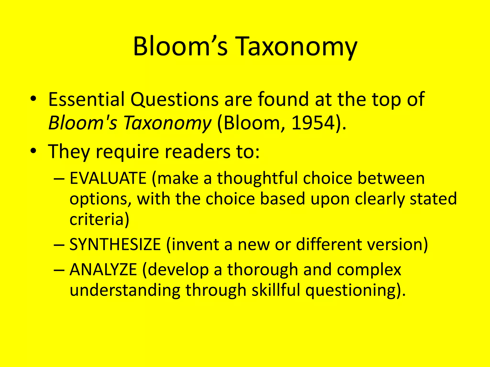 Bloom’s Taxonomy
• Essential Questions are found at the top of
Bloom's Taxonomy (Bloom, 1954).
• They require readers to:
– EVALUATE (make a thoughtful choice between
options, with the choice based upon clearly stated
criteria)
– SYNTHESIZE (invent a new or different version)
– ANALYZE (develop a thorough and complex
understanding through skillful questioning).

 