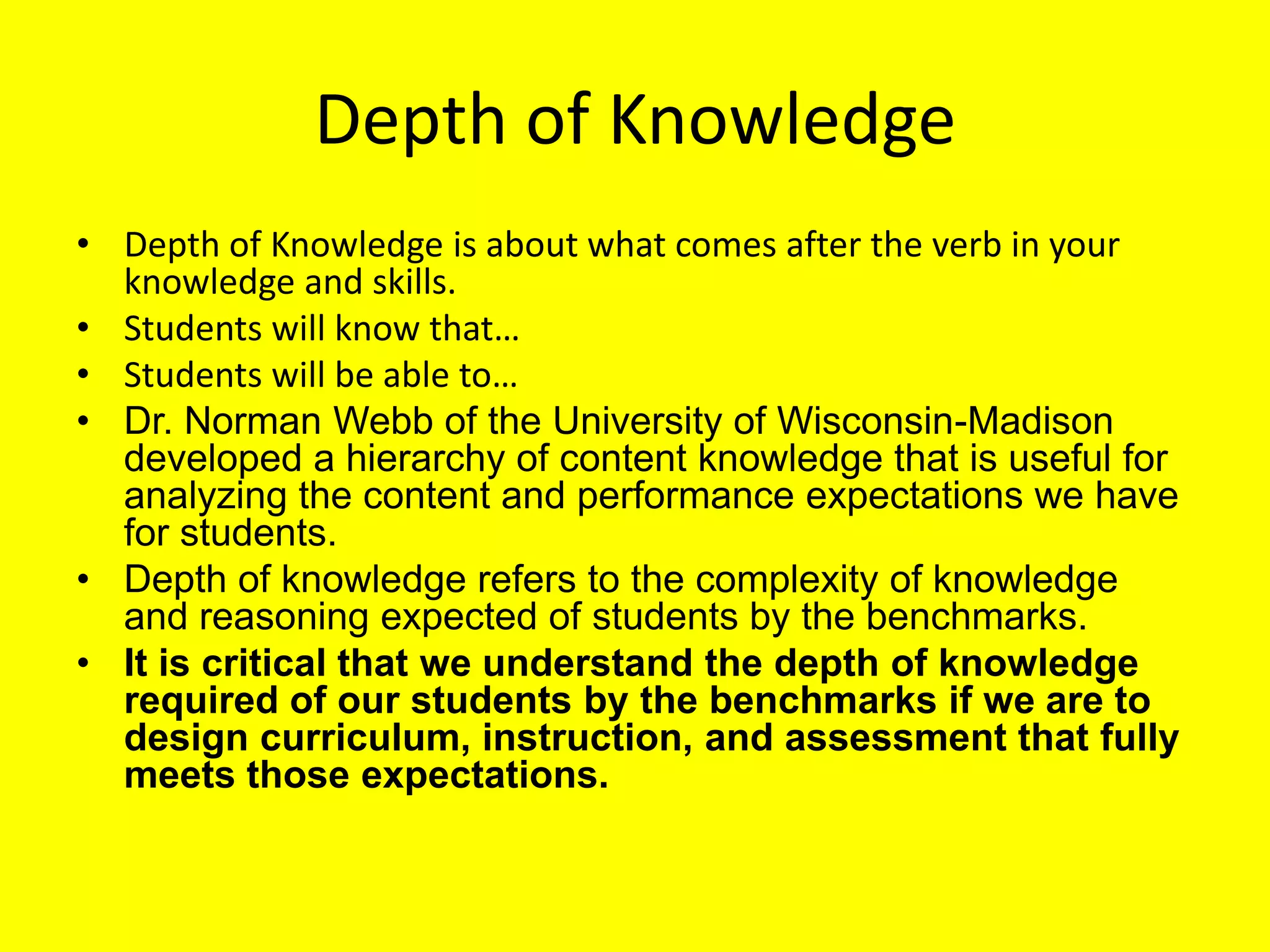 Depth of Knowledge
• Depth of Knowledge is about what comes after the verb in your
knowledge and skills.
• Students will know that…
• Students will be able to…
• Dr. Norman Webb of the University of Wisconsin-Madison
developed a hierarchy of content knowledge that is useful for
analyzing the content and performance expectations we have
for students.
• Depth of knowledge refers to the complexity of knowledge
and reasoning expected of students by the benchmarks.
• It is critical that we understand the depth of knowledge
required of our students by the benchmarks if we are to
design curriculum, instruction, and assessment that fully
meets those expectations.

 