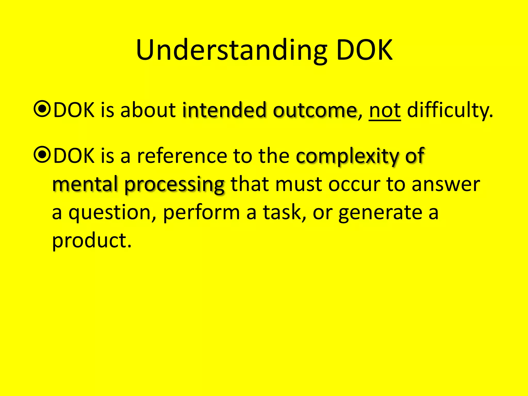 Understanding DOK
DOK is about intended outcome, not difficulty.

DOK is a reference to the complexity of
mental processing that must occur to answer
a question, perform a task, or generate a
product.

 