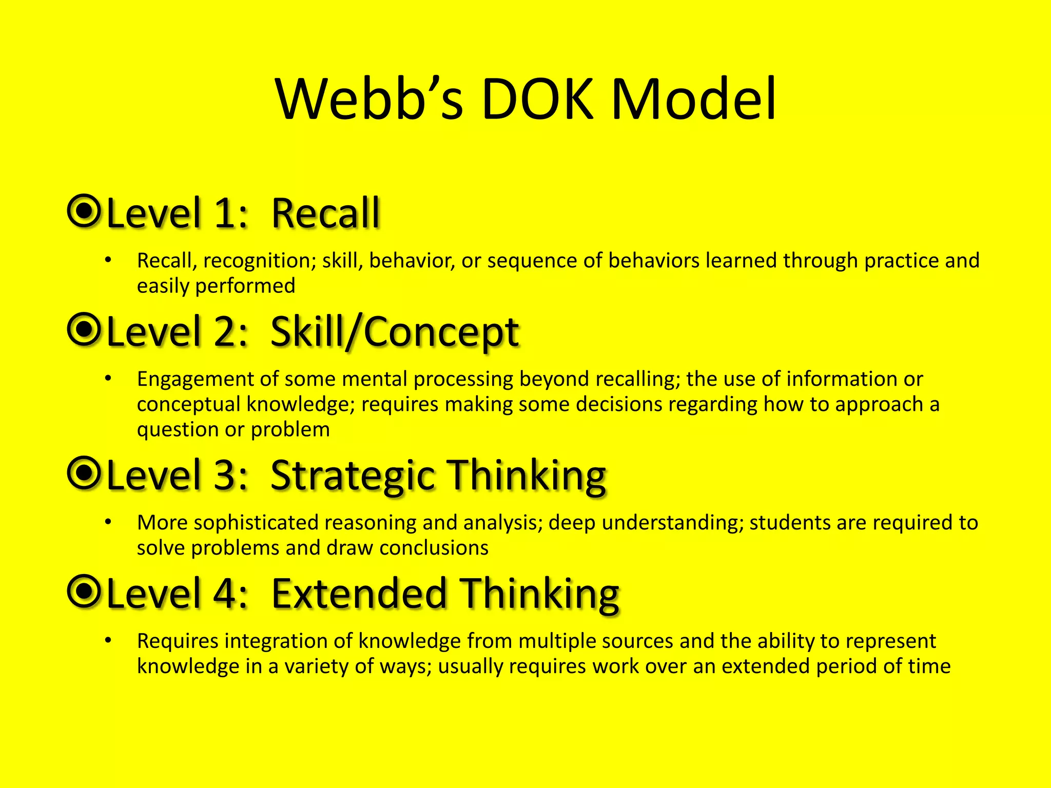 Webb’s DOK Model
Level 1: Recall
•

Recall, recognition; skill, behavior, or sequence of behaviors learned through practice and
easily performed

Level 2: Skill/Concept
•

Engagement of some mental processing beyond recalling; the use of information or
conceptual knowledge; requires making some decisions regarding how to approach a
question or problem

Level 3: Strategic Thinking
•

More sophisticated reasoning and analysis; deep understanding; students are required to
solve problems and draw conclusions

Level 4: Extended Thinking
•

Requires integration of knowledge from multiple sources and the ability to represent
knowledge in a variety of ways; usually requires work over an extended period of time

 