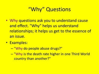 “Why” Questions
• Why questions ask you to understand cause
and effect. "Why" helps us understand
relationships; it helps us get to the essence of
an issue.
• Examples:
– "Why do people abuse drugs?"
– "Why is the death rate higher in one Third World
country than another?"

 