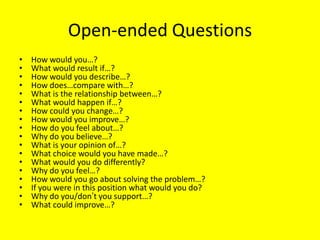 Open-ended Questions
•
•
•
•
•
•
•
•
•
•
•
•
•
•
•
•
•
•

How would you…?
What would result if…?
How would you describe…?
How does…compare with…?
What is the relationship between…?
What would happen if…?
How could you change…?
How would you improve…?
How do you feel about…?
Why do you believe…?
What is your opinion of…?
What choice would you have made…?
What would you do differently?
Why do you feel…?
How would you go about solving the problem…?
If you were in this position what would you do?
Why do you/don’t you support…?
What could improve…?

 