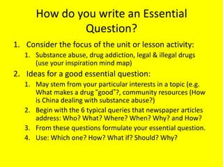 How do you write an Essential
Question?
1. Consider the focus of the unit or lesson activity:
1. Substance abuse, drug addiction, legal & illegal drugs
(use your inspiration mind map)

2. Ideas for a good essential question:
1. May stem from your particular interests in a topic (e.g.
What makes a drug ―good‖?, community resources (How
is China dealing with substance abuse?)
2. Begin with the 6 typical queries that newspaper articles
address: Who? What? Where? When? Why? and How?
3. From these questions formulate your essential question.
4. Use: Which one? How? What if? Should? Why?

 