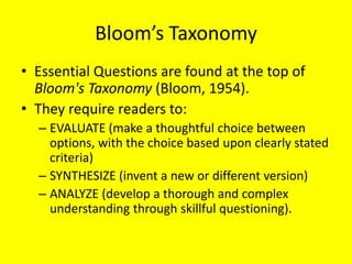 Bloom’s Taxonomy
• Essential Questions are found at the top of
Bloom's Taxonomy (Bloom, 1954).
• They require readers to:
– EVALUATE (make a thoughtful choice between
options, with the choice based upon clearly stated
criteria)
– SYNTHESIZE (invent a new or different version)
– ANALYZE (develop a thorough and complex
understanding through skillful questioning).

 