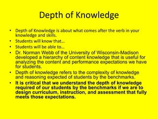Depth of Knowledge
• Depth of Knowledge is about what comes after the verb in your
knowledge and skills.
• Students will know that…
• Students will be able to…
• Dr. Norman Webb of the University of Wisconsin-Madison
developed a hierarchy of content knowledge that is useful for
analyzing the content and performance expectations we have
for students.
• Depth of knowledge refers to the complexity of knowledge
and reasoning expected of students by the benchmarks.
• It is critical that we understand the depth of knowledge
required of our students by the benchmarks if we are to
design curriculum, instruction, and assessment that fully
meets those expectations.

 