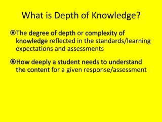 What is Depth of Knowledge?
The degree of depth or complexity of
knowledge reflected in the standards/learning
expectations and assessments
How deeply a student needs to understand
the content for a given response/assessment

 