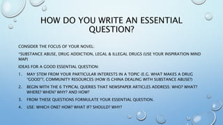 HOW DO YOU WRITE AN ESSENTIAL
QUESTION?
CONSIDER THE FOCUS OF YOUR NOVEL:
*SUBSTANCE ABUSE, DRUG ADDICTION, LEGAL & ILLEGAL DRUGS (USE YOUR INSPIRATION MIND
MAP)
IDEAS FOR A GOOD ESSENTIAL QUESTION:
1. MAY STEM FROM YOUR PARTICULAR INTERESTS IN A TOPIC (E.G. WHAT MAKES A DRUG
“GOOD”?, COMMUNITY RESOURCES (HOW IS CHINA DEALING WITH SUBSTANCE ABUSE?)
2. BEGIN WITH THE 6 TYPICAL QUERIES THAT NEWSPAPER ARTICLES ADDRESS: WHO? WHAT?
WHERE? WHEN? WHY? AND HOW?
3. FROM THESE QUESTIONS FORMULATE YOUR ESSENTIAL QUESTION.
4. USE: WHICH ONE? HOW? WHAT IF? SHOULD? WHY?
 