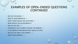 EXAMPLES OF OPEN-ENDED QUESTIONS
CONTINUED
• WHY DO YOU BELIEVE…?
• WHAT IS YOUR OPINION OF…?
• WHAT CHOICE WOULD YOU HAVE MADE…?
• WHAT WOULD YOU DO DIFFERENTLY?
• WHY DO YOU FEEL…?
• HOW WOULD YOU GO ABOUT SOLVING THE PROBLEM…?
• IF YOU WERE IN THIS POSITION WHAT WOULD YOU DO?
• WHY DO YOU/DON’T YOU SUPPORT…? •
• WHAT COULD IMPROVE…?
 