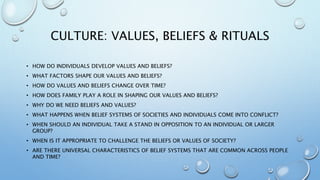 CULTURE: VALUES, BELIEFS & RITUALS
• HOW DO INDIVIDUALS DEVELOP VALUES AND BELIEFS?
• WHAT FACTORS SHAPE OUR VALUES AND BELIEFS?
• HOW DO VALUES AND BELIEFS CHANGE OVER TIME?
• HOW DOES FAMILY PLAY A ROLE IN SHAPING OUR VALUES AND BELIEFS?
• WHY DO WE NEED BELIEFS AND VALUES?
• WHAT HAPPENS WHEN BELIEF SYSTEMS OF SOCIETIES AND INDIVIDUALS COME INTO CONFLICT?
• WHEN SHOULD AN INDIVIDUAL TAKE A STAND IN OPPOSITION TO AN INDIVIDUAL OR LARGER
GROUP?
• WHEN IS IT APPROPRIATE TO CHALLENGE THE BELIEFS OR VALUES OF SOCIETY?
• ARE THERE UNIVERSAL CHARACTERISTICS OF BELIEF SYSTEMS THAT ARE COMMON ACROSS PEOPLE
AND TIME?
 