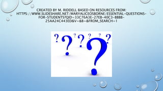 CREATED BY M. RIDDELL BASED ON RESOURCES FROM:
HTTPS://WWW.SLIDESHARE.NET/MARYALICEOSBORNE/ESSENTIAL-QUESTIONS-
FOR-STUDENTS?QID=33C76A3E-27EB-40C3-BBBB-
25AA24C443ED&V=&B=&FROM_SEARCH=1
 