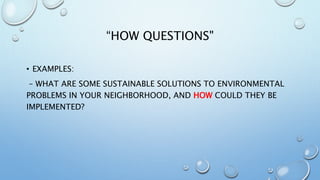 “HOW QUESTIONS"
• EXAMPLES:
– WHAT ARE SOME SUSTAINABLE SOLUTIONS TO ENVIRONMENTAL
PROBLEMS IN YOUR NEIGHBORHOOD, AND HOW COULD THEY BE
IMPLEMENTED?
 