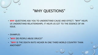 "WHY QUESTIONS"
• WHY QUESTIONS ASK YOU TO UNDERSTAND CAUSE AND EFFECT. "WHY" HELPS
US UNDERSTAND RELATIONSHIPS; IT HELPS US GET TO THE ESSENCE OF AN
ISSUE.
• EXAMPLES:
• "WHY DO PEOPLE ABUSE DRUGS?"
• "WHY IS THE DEATH RATE HIGHER IN ONE THIRD WORLD COUNTRY THAN
ANOTHER?"
 