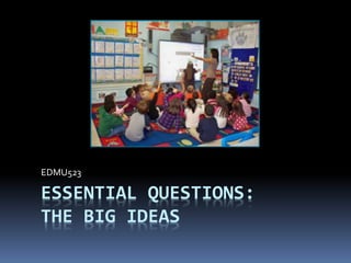 ESSENTIAL QUESTIONS:
THE BIG IDEAS
EDMU523
 