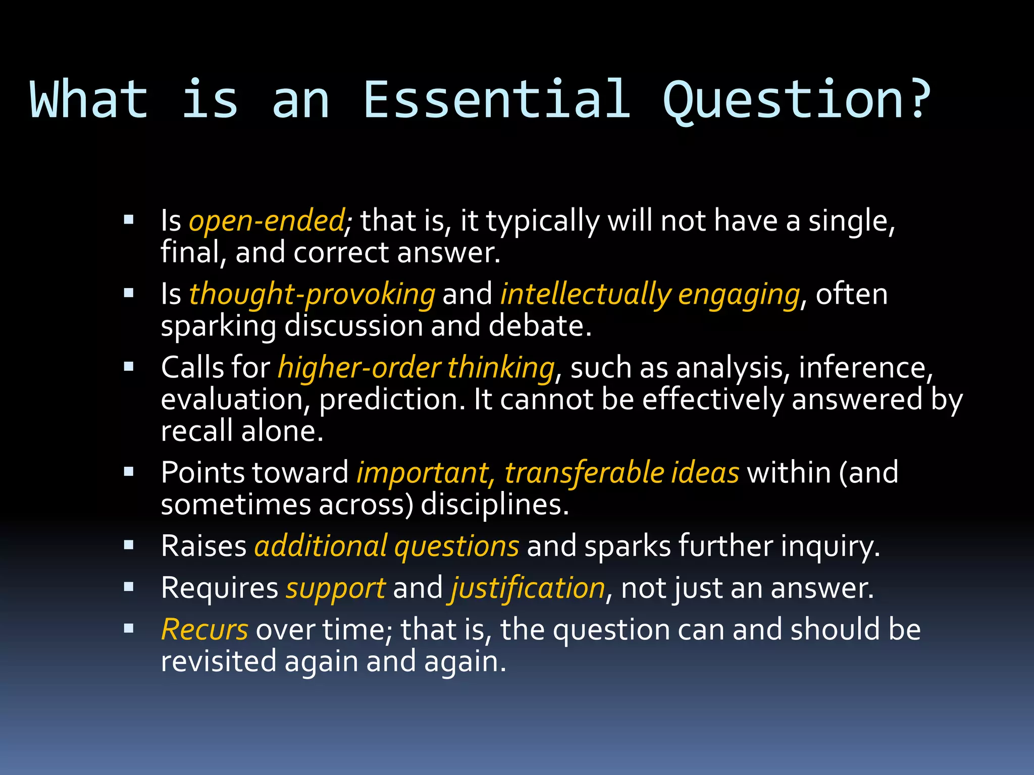 What is an Essential Question?
 Is open-ended; that is, it typically will not have a single,
final, and correct answer.
 Is thought-provoking and intellectually engaging, often
sparking discussion and debate.
 Calls for higher-order thinking, such as analysis, inference,
evaluation, prediction. It cannot be effectively answered by
recall alone.
 Points toward important, transferable ideas within (and
sometimes across) disciplines.
 Raises additional questions and sparks further inquiry.
 Requires support and justification, not just an answer.
 Recurs over time; that is, the question can and should be
revisited again and again.
 