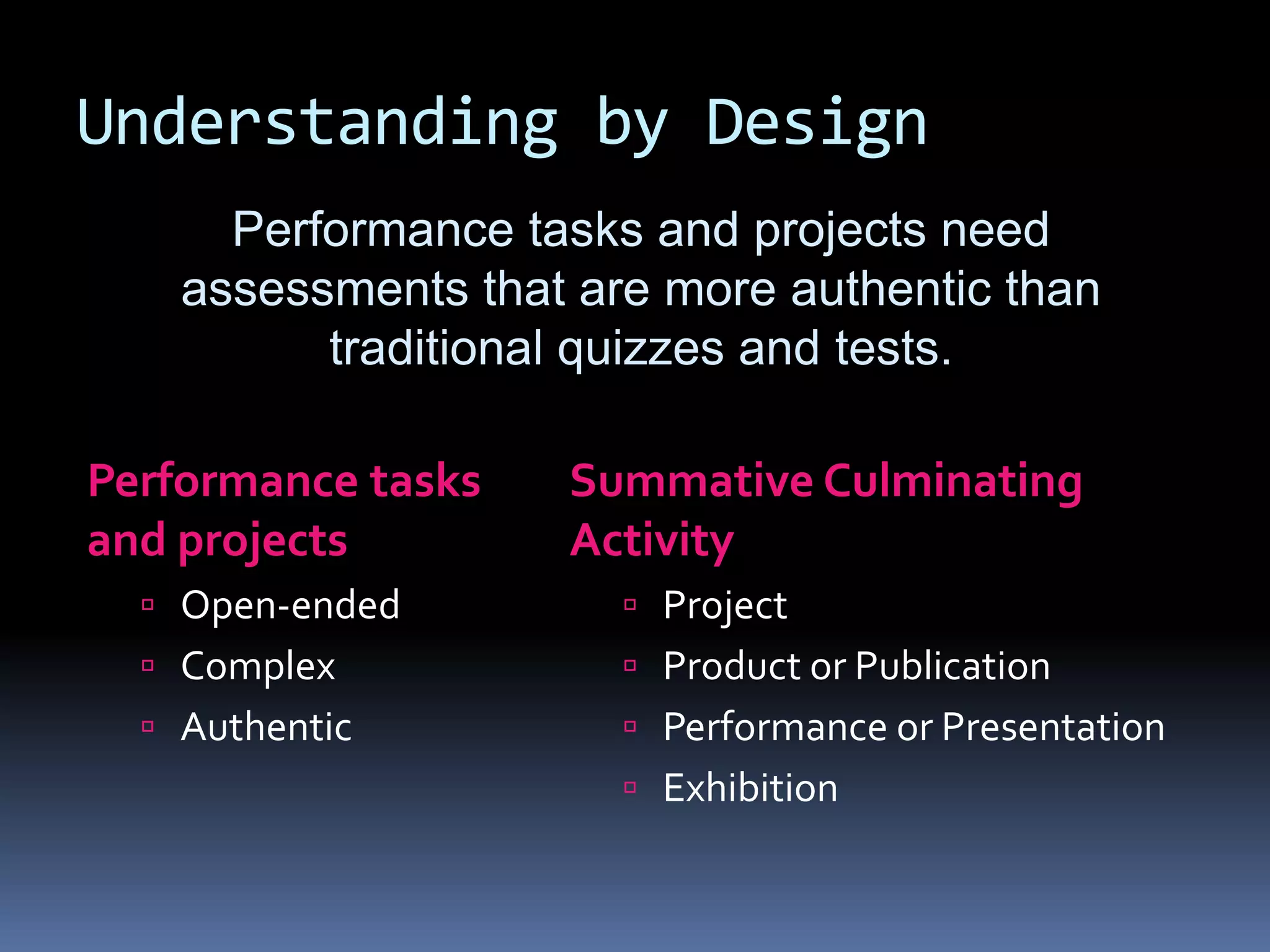Understanding by Design
Performance tasks
and projects
 Open-ended
 Complex
 Authentic
Summative Culminating
Activity
 Project
 Product or Publication
 Performance or Presentation
 Exhibition
Performance tasks and projects need
assessments that are more authentic than
traditional quizzes and tests.
 