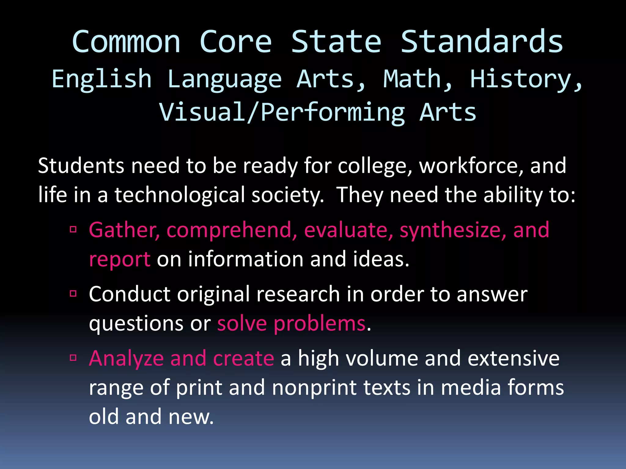 Common Core State Standards
English Language Arts, Math, History,
Visual/Performing Arts
Students need to be ready for college, workforce, and
life in a technological society. They need the ability to:
 Gather, comprehend, evaluate, synthesize, and
report on information and ideas.
 Conduct original research in order to answer
questions or solve problems.
 Analyze and create a high volume and extensive
range of print and nonprint texts in media forms
old and new.
 