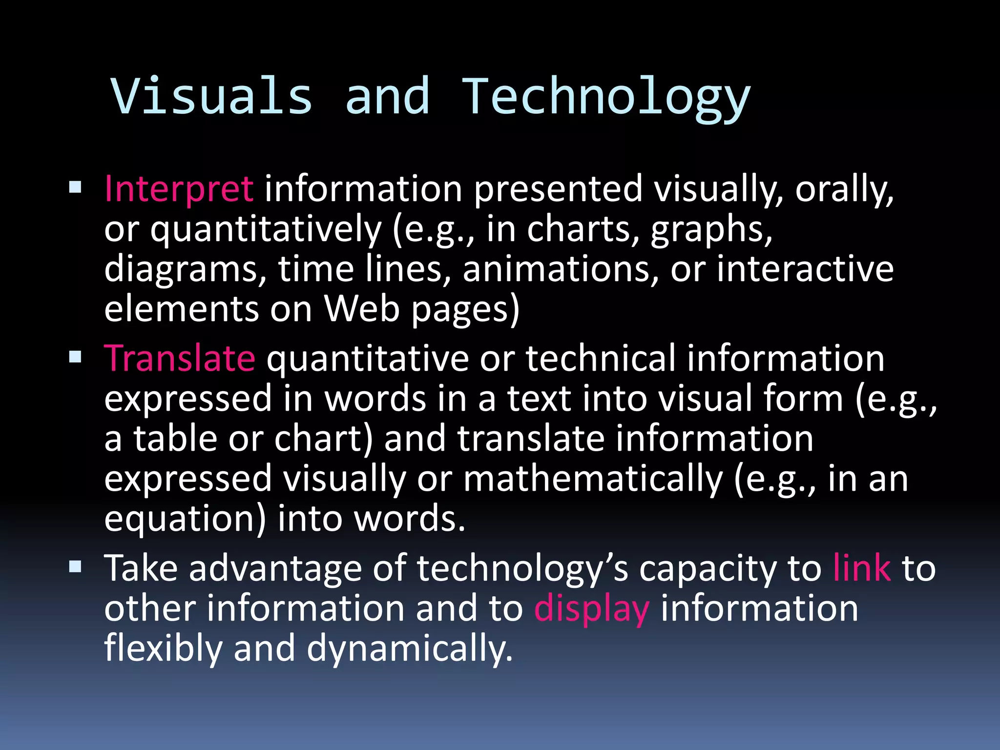 Visuals and Technology
 Interpret information presented visually, orally,
or quantitatively (e.g., in charts, graphs,
diagrams, time lines, animations, or interactive
elements on Web pages)
 Translate quantitative or technical information
expressed in words in a text into visual form (e.g.,
a table or chart) and translate information
expressed visually or mathematically (e.g., in an
equation) into words.
 Take advantage of technology’s capacity to link to
other information and to display information
flexibly and dynamically.
 