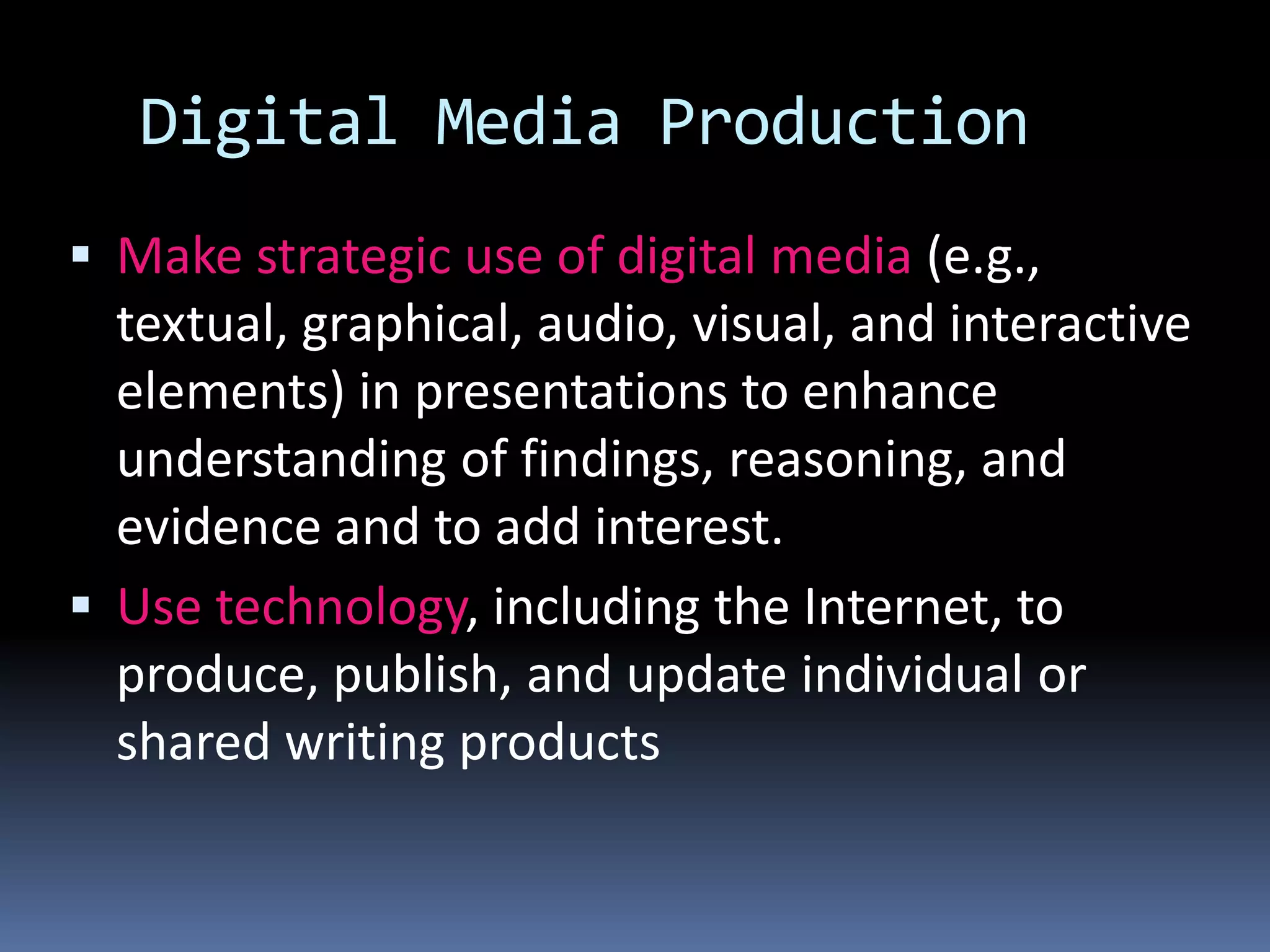 Digital Media Production
 Make strategic use of digital media (e.g.,
textual, graphical, audio, visual, and interactive
elements) in presentations to enhance
understanding of findings, reasoning, and
evidence and to add interest.
 Use technology, including the Internet, to
produce, publish, and update individual or
shared writing products
 