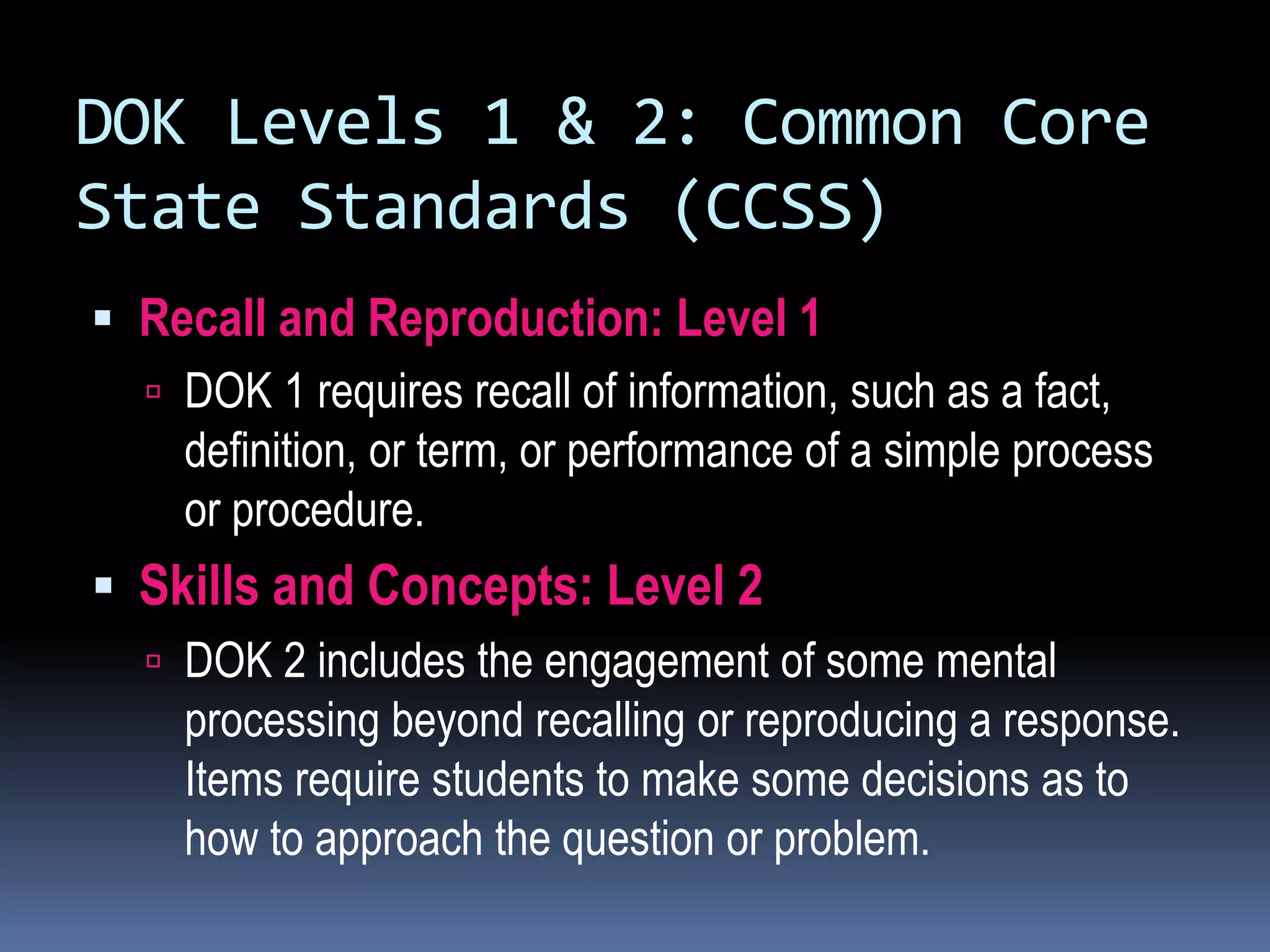DOK Levels 1 & 2: Common Core
State Standards (CCSS)
 Recall and Reproduction: Level 1
 DOK 1 requires recall of information, such as a fact,
definition, or term, or performance of a simple process
or procedure.
 Skills and Concepts: Level 2
 DOK 2 includes the engagement of some mental
processing beyond recalling or reproducing a response.
Items require students to make some decisions as to
how to approach the question or problem.
 