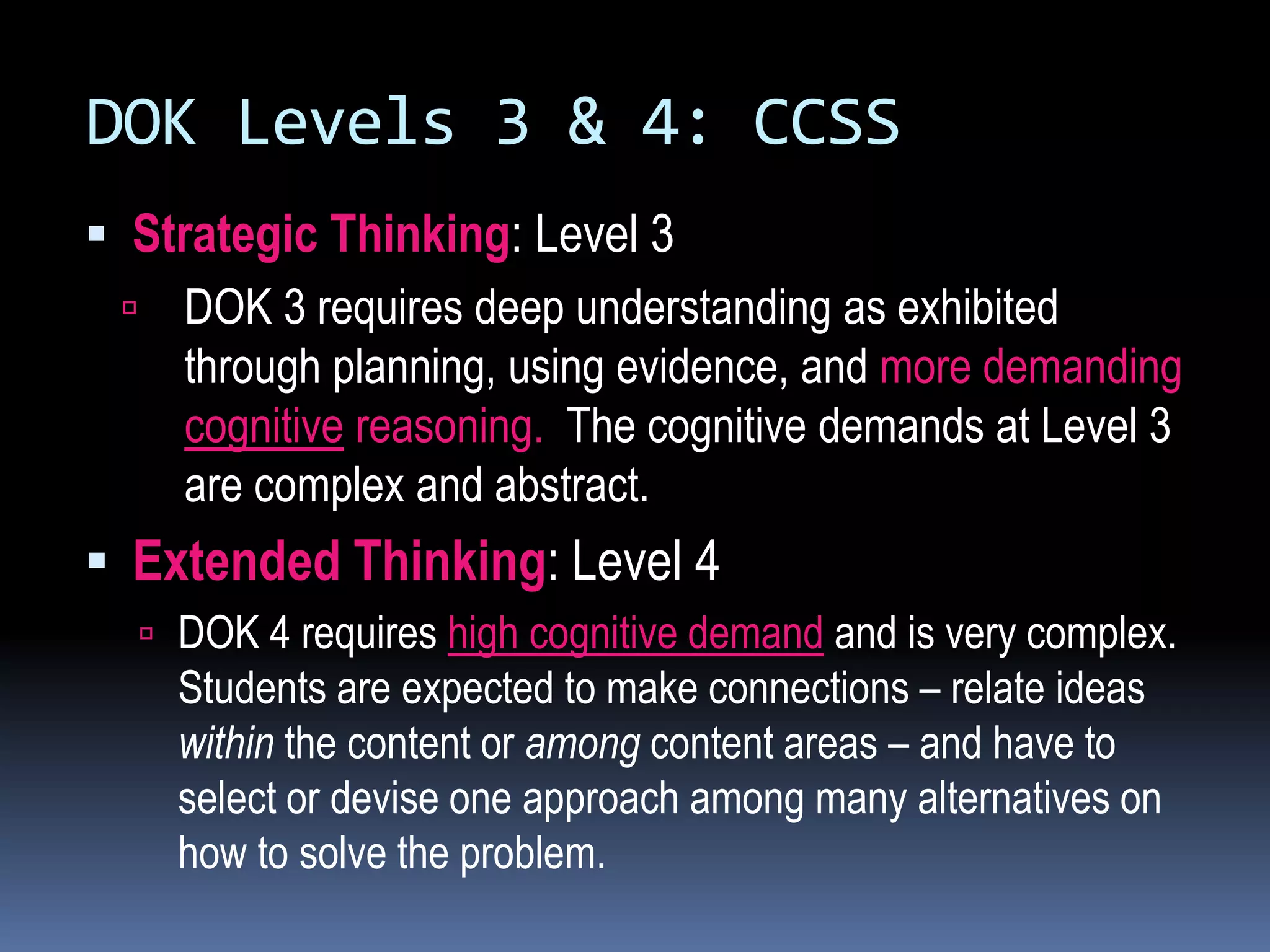 DOK Levels 3 & 4: CCSS
 Strategic Thinking: Level 3
 DOK 3 requires deep understanding as exhibited
through planning, using evidence, and more demanding
cognitive reasoning. The cognitive demands at Level 3
are complex and abstract.
 Extended Thinking: Level 4
 DOK 4 requires high cognitive demand and is very complex.
Students are expected to make connections – relate ideas
within the content or among content areas – and have to
select or devise one approach among many alternatives on
how to solve the problem.
 