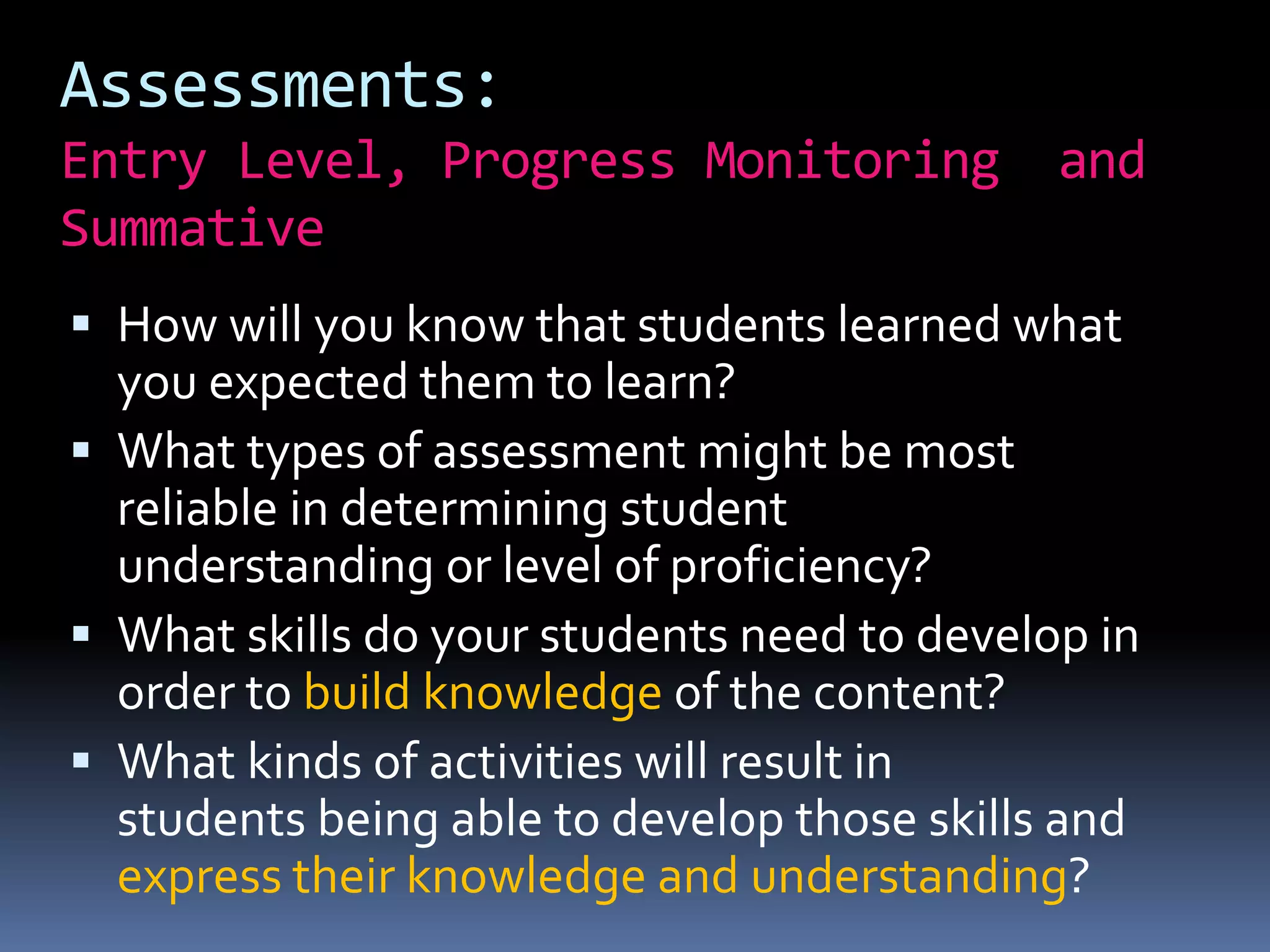 Assessments:
Entry Level, Progress Monitoring and
Summative
 How will you know that students learned what
you expected them to learn?
 What types of assessment might be most
reliable in determining student
understanding or level of proficiency?
 What skills do your students need to develop in
order to build knowledge of the content?
 What kinds of activities will result in
students being able to develop those skills and
express their knowledge and understanding?
 
