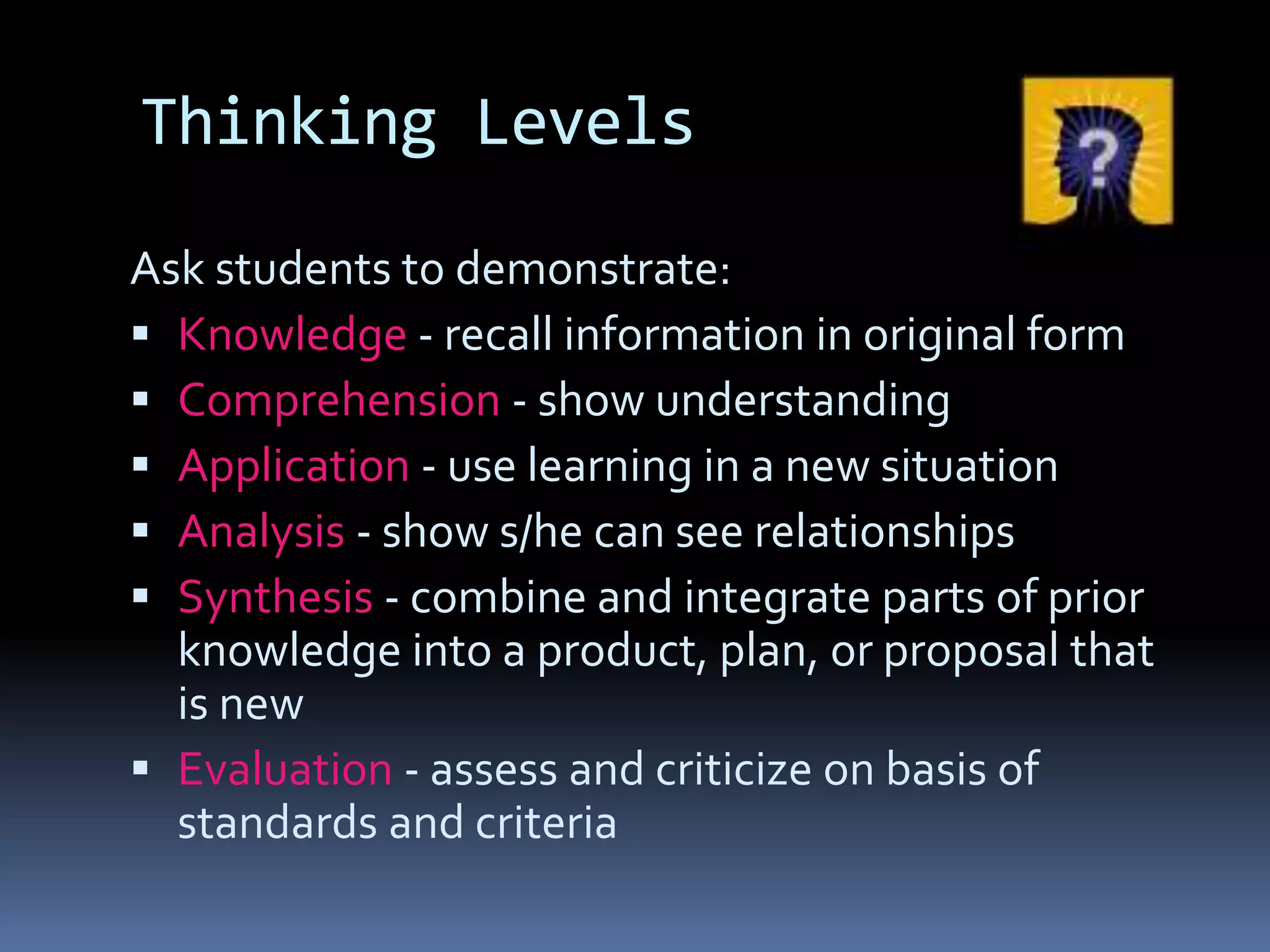 Thinking Levels
Ask students to demonstrate:
 Knowledge - recall information in original form
 Comprehension - show understanding
 Application - use learning in a new situation
 Analysis - show s/he can see relationships
 Synthesis - combine and integrate parts of prior
knowledge into a product, plan, or proposal that
is new
 Evaluation - assess and criticize on basis of
standards and criteria
 