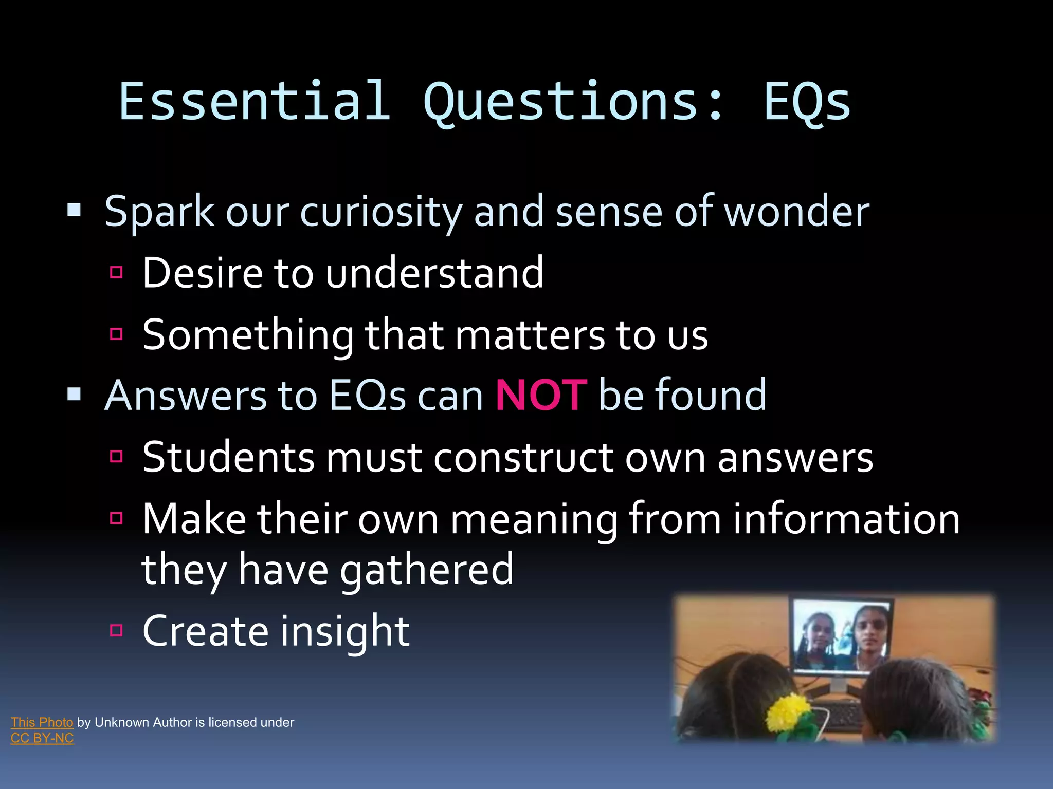 Essential Questions: EQs
 Spark our curiosity and sense of wonder
 Desire to understand
 Something that matters to us
 Answers to EQs can NOT be found
 Students must construct own answers
 Make their own meaning from information
they have gathered
 Create insight
This Photo by Unknown Author is licensed under
CC BY-NC
 