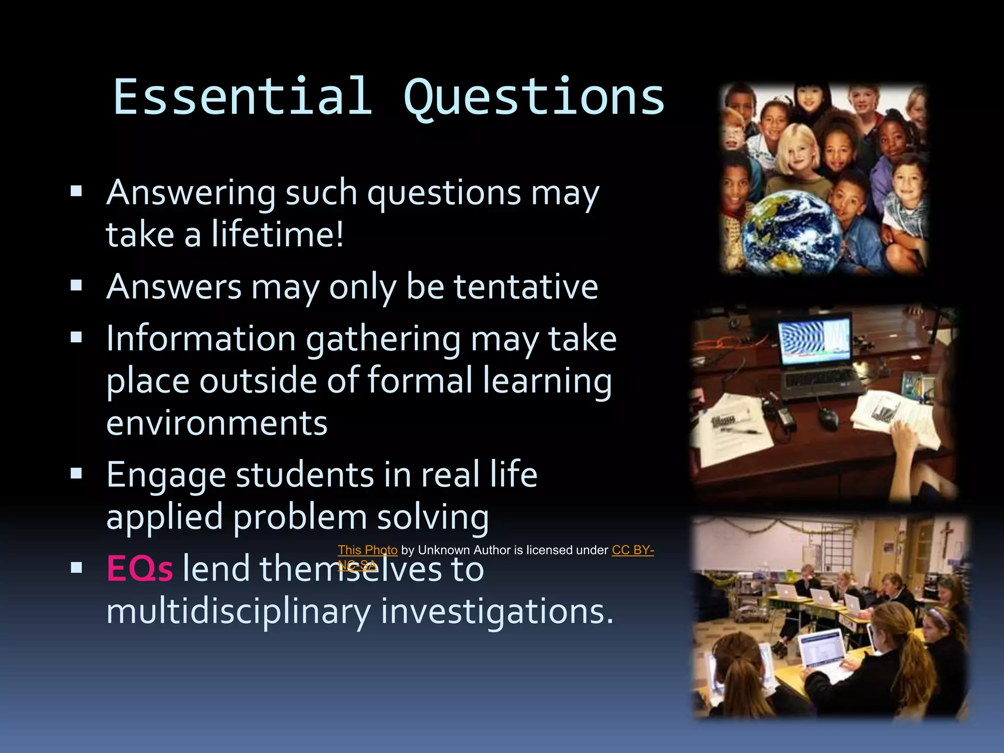 Essential Questions
 Answering such questions may
take a lifetime!
 Answers may only be tentative
 Information gathering may take
place outside of formal learning
environments
 Engage students in real life
applied problem solving
 EQs lend themselves to
multidisciplinary investigations.
This Photo by Unknown Author is licensed under CC BY-
NC-SA
 