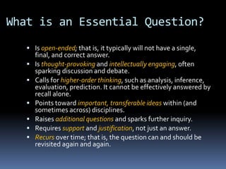 What is an Essential Question?
 Is open-ended; that is, it typically will not have a single,
final, and correct answer.
 Is thought-provoking and intellectually engaging, often
sparking discussion and debate.
 Calls for higher-order thinking, such as analysis, inference,
evaluation, prediction. It cannot be effectively answered by
recall alone.
 Points toward important, transferable ideas within (and
sometimes across) disciplines.
 Raises additional questions and sparks further inquiry.
 Requires support and justification, not just an answer.
 Recurs over time; that is, the question can and should be
revisited again and again.
 