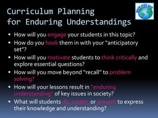 Curriculum Planning
for Enduring Understandings
 How will you engage your students in this topic?
 How do you hook them in with your “anticipatory
set”?
 How will you motivate students to think critically and
explore essential questions?
 How will you move beyond “recall” to problem
solving?
 How will your lessons result in “enduring
understanding” of key issues in society?
 What will students do, create, or present to express
their knowledge and understanding?
 