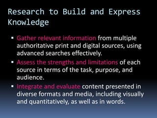 Research to Build and Express
Knowledge
 Gather relevant information from multiple
authoritative print and digital sources, using
advanced searches effectively.
 Assess the strengths and limitations of each
source in terms of the task, purpose, and
audience.
 Integrate and evaluate content presented in
diverse formats and media, including visually
and quantitatively, as well as in words.
 