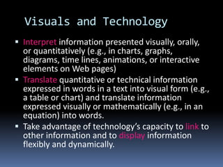 Visuals and Technology
 Interpret information presented visually, orally,
or quantitatively (e.g., in charts, graphs,
diagrams, time lines, animations, or interactive
elements on Web pages)
 Translate quantitative or technical information
expressed in words in a text into visual form (e.g.,
a table or chart) and translate information
expressed visually or mathematically (e.g., in an
equation) into words.
 Take advantage of technology’s capacity to link to
other information and to display information
flexibly and dynamically.
 