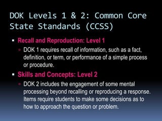 DOK Levels 1 & 2: Common Core
State Standards (CCSS)
 Recall and Reproduction: Level 1
 DOK 1 requires recall of information, such as a fact,
definition, or term, or performance of a simple process
or procedure.
 Skills and Concepts: Level 2
 DOK 2 includes the engagement of some mental
processing beyond recalling or reproducing a response.
Items require students to make some decisions as to
how to approach the question or problem.
 