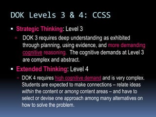 DOK Levels 3 & 4: CCSS
 Strategic Thinking: Level 3
 DOK 3 requires deep understanding as exhibited
through planning, using evidence, and more demanding
cognitive reasoning. The cognitive demands at Level 3
are complex and abstract.
 Extended Thinking: Level 4
 DOK 4 requires high cognitive demand and is very complex.
Students are expected to make connections – relate ideas
within the content or among content areas – and have to
select or devise one approach among many alternatives on
how to solve the problem.
 
