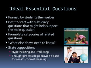 Ideal Essential Questions
 Framed by students themselves
 Best to start with subsidiary
questions that might help support
the main question
 Formulate categories of related
questions
 “What else do we need to know?
 State suppositions
 Hypothesizing and Predicting
 Thought process helps provide a basis
for construction of meaning.
 