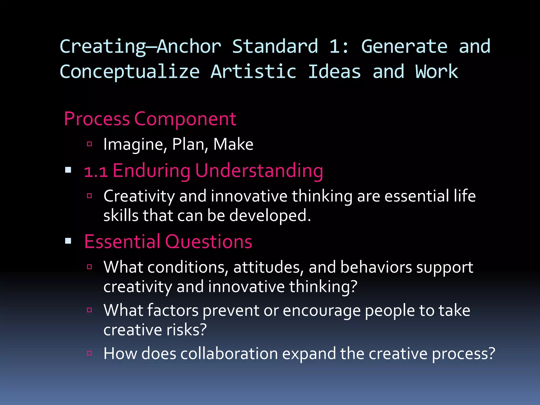 Creating—Anchor Standard 1: Generate and
Conceptualize Artistic Ideas and Work
Process Component
 Imagine, Plan, Make
 1.1 Enduring Understanding
 Creativity and innovative thinking are essential life
skills that can be developed.
 Essential Questions
 What conditions, attitudes, and behaviors support
creativity and innovative thinking?
 What factors prevent or encourage people to take
creative risks?
 How does collaboration expand the creative process?
 