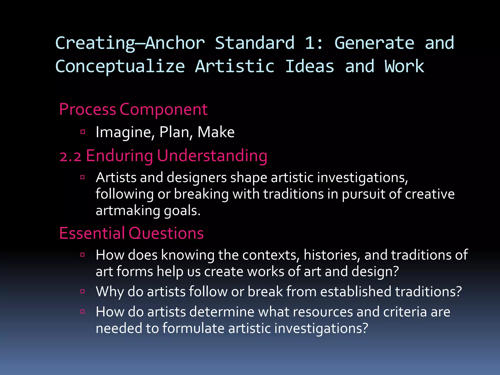 Creating—Anchor Standard 1: Generate and
Conceptualize Artistic Ideas and Work
Process Component
 Imagine, Plan, Make
2.2 Enduring Understanding
 Artists and designers shape artistic investigations,
following or breaking with traditions in pursuit of creative
artmaking goals.
Essential Questions
 How does knowing the contexts, histories, and traditions of
art forms help us create works of art and design?
 Why do artists follow or break from established traditions?
 How do artists determine what resources and criteria are
needed to formulate artistic investigations?
 