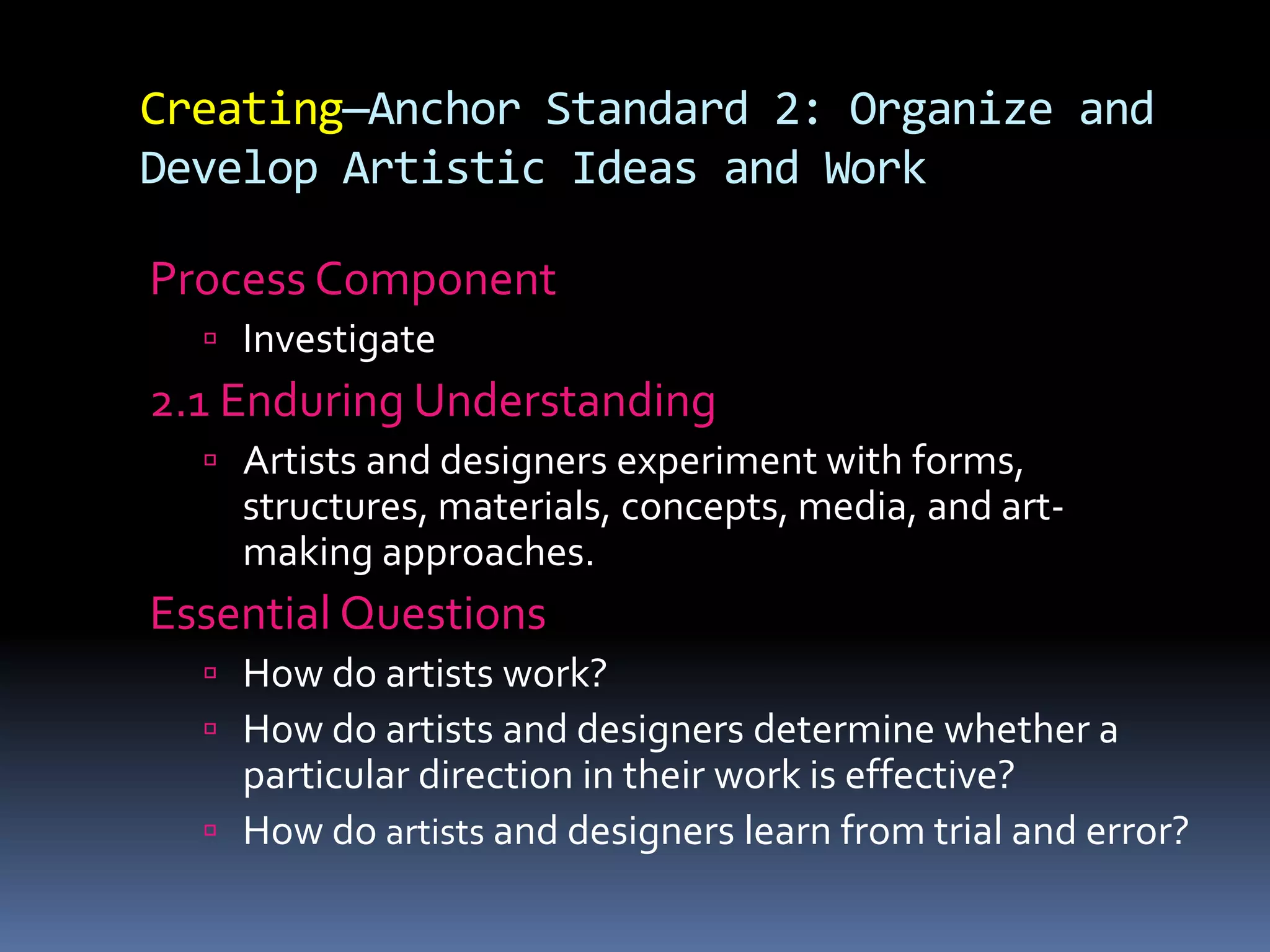 Creating—Anchor Standard 2: Organize and
Develop Artistic Ideas and Work
Process Component
 Investigate
2.1 Enduring Understanding
 Artists and designers experiment with forms,
structures, materials, concepts, media, and art-
making approaches.
Essential Questions
 How do artists work?
 How do artists and designers determine whether a
particular direction in their work is effective?
 How do artists and designers learn from trial and error?
 