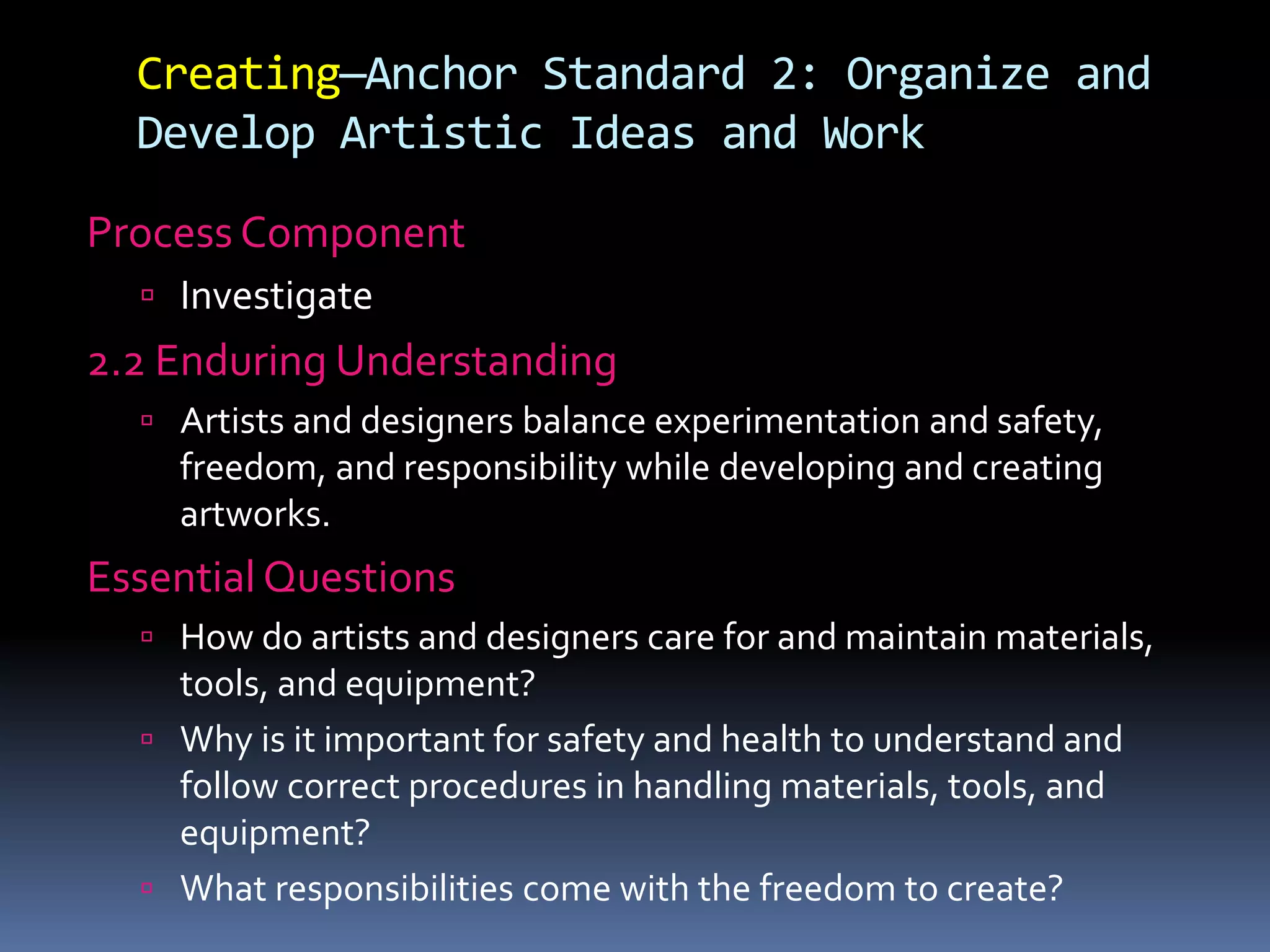 Creating—Anchor Standard 2: Organize and
Develop Artistic Ideas and Work
Process Component
 Investigate
2.2 Enduring Understanding
 Artists and designers balance experimentation and safety,
freedom, and responsibility while developing and creating
artworks.
Essential Questions
 How do artists and designers care for and maintain materials,
tools, and equipment?
 Why is it important for safety and health to understand and
follow correct procedures in handling materials, tools, and
equipment?
 What responsibilities come with the freedom to create?
 