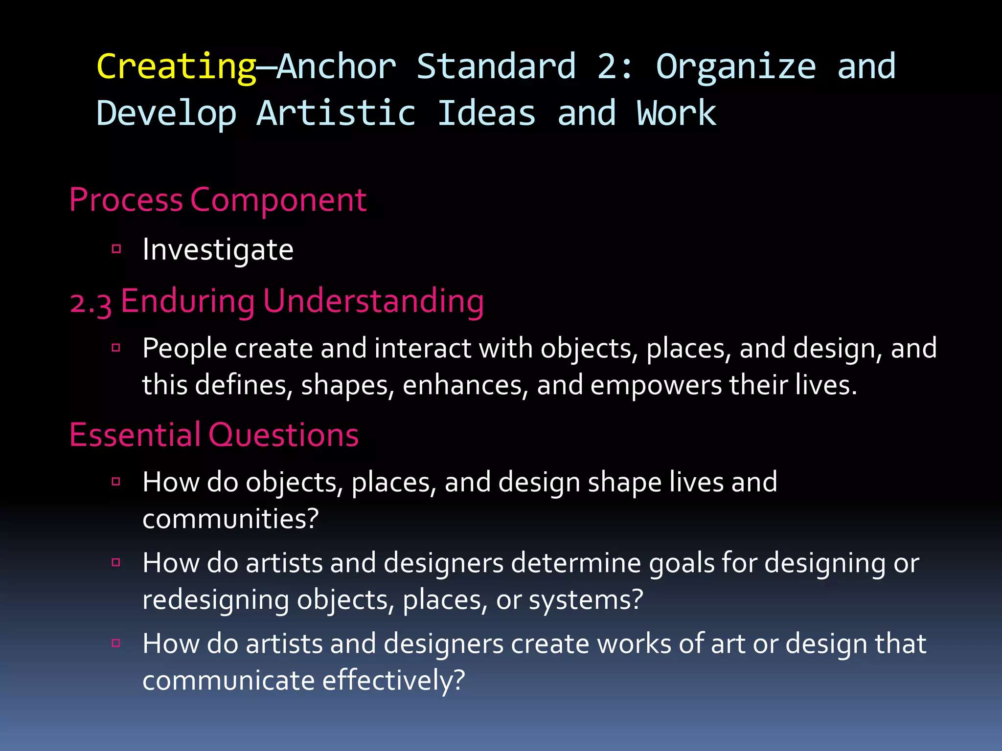 Creating—Anchor Standard 2: Organize and
Develop Artistic Ideas and Work
Process Component
 Investigate
2.3 Enduring Understanding
 People create and interact with objects, places, and design, and
this defines, shapes, enhances, and empowers their lives.
Essential Questions
 How do objects, places, and design shape lives and
communities?
 How do artists and designers determine goals for designing or
redesigning objects, places, or systems?
 How do artists and designers create works of art or design that
communicate effectively?
 