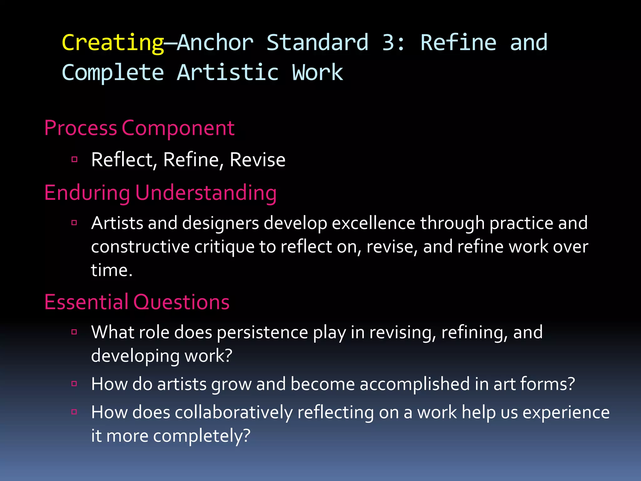 Creating—Anchor Standard 3: Refine and
Complete Artistic Work
Process Component
 Reflect, Refine, Revise
Enduring Understanding
 Artists and designers develop excellence through practice and
constructive critique to reflect on, revise, and refine work over
time.
Essential Questions
 What role does persistence play in revising, refining, and
developing work?
 How do artists grow and become accomplished in art forms?
 How does collaboratively reflecting on a work help us experience
it more completely?
 