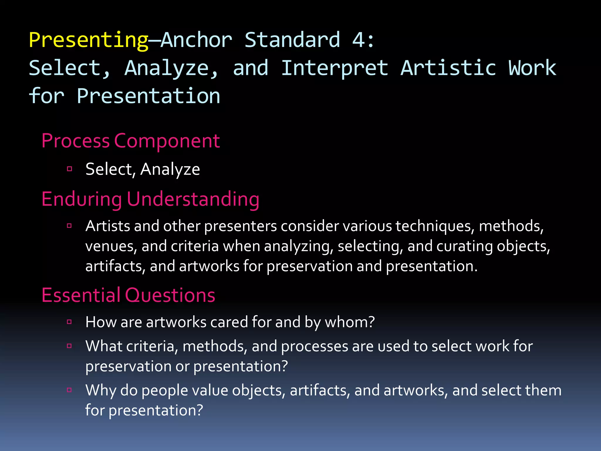 Presenting—Anchor Standard 4:
Select, Analyze, and Interpret Artistic Work
for Presentation
Process Component
 Select, Analyze
Enduring Understanding
 Artists and other presenters consider various techniques, methods,
venues, and criteria when analyzing, selecting, and curating objects,
artifacts, and artworks for preservation and presentation.
Essential Questions
 How are artworks cared for and by whom?
 What criteria, methods, and processes are used to select work for
preservation or presentation?
 Why do people value objects, artifacts, and artworks, and select them
for presentation?
 