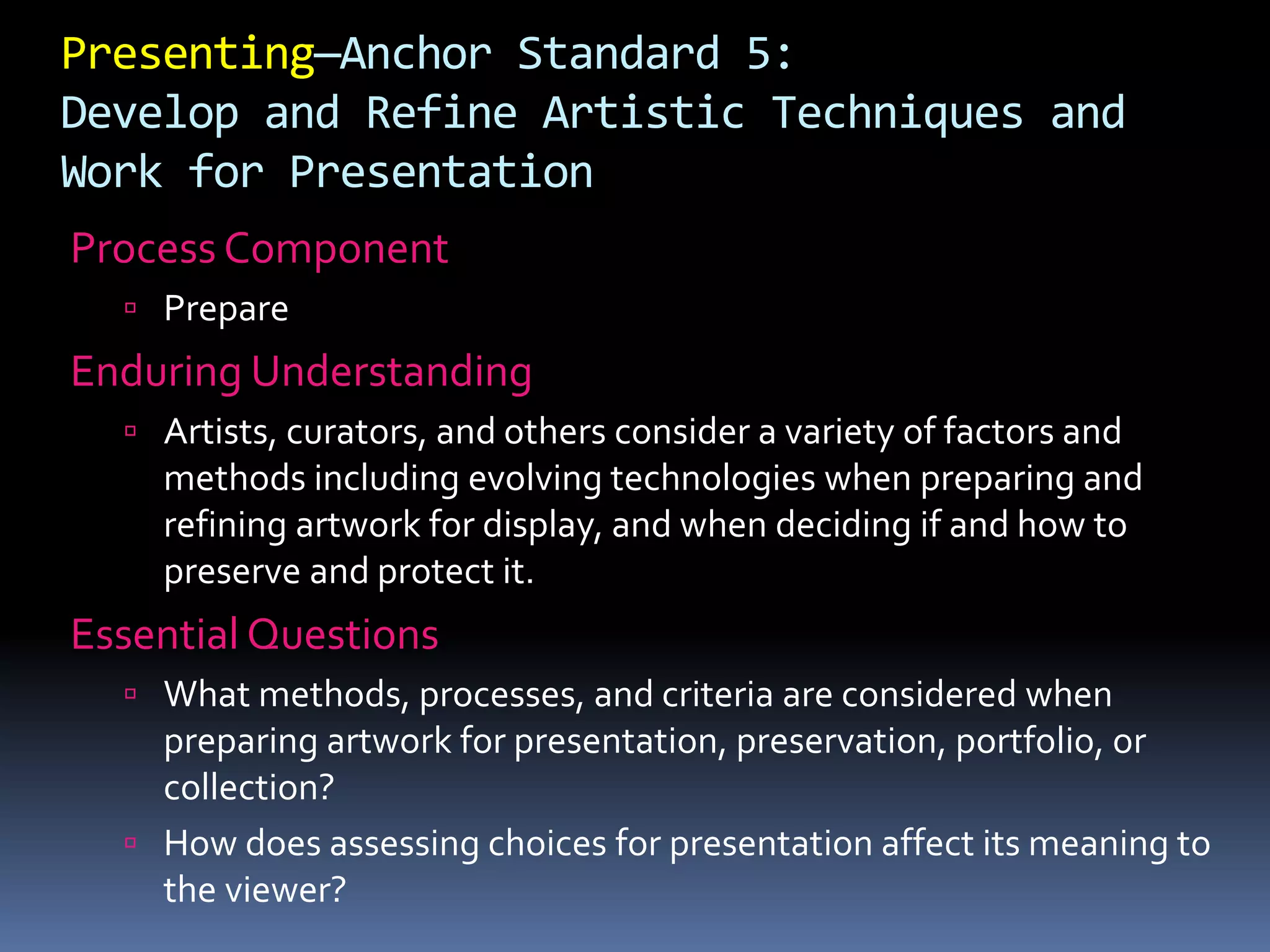 Presenting—Anchor Standard 5:
Develop and Refine Artistic Techniques and
Work for Presentation
Process Component
 Prepare
Enduring Understanding
 Artists, curators, and others consider a variety of factors and
methods including evolving technologies when preparing and
refining artwork for display, and when deciding if and how to
preserve and protect it.
Essential Questions
 What methods, processes, and criteria are considered when
preparing artwork for presentation, preservation, portfolio, or
collection?
 How does assessing choices for presentation affect its meaning to
the viewer?
 