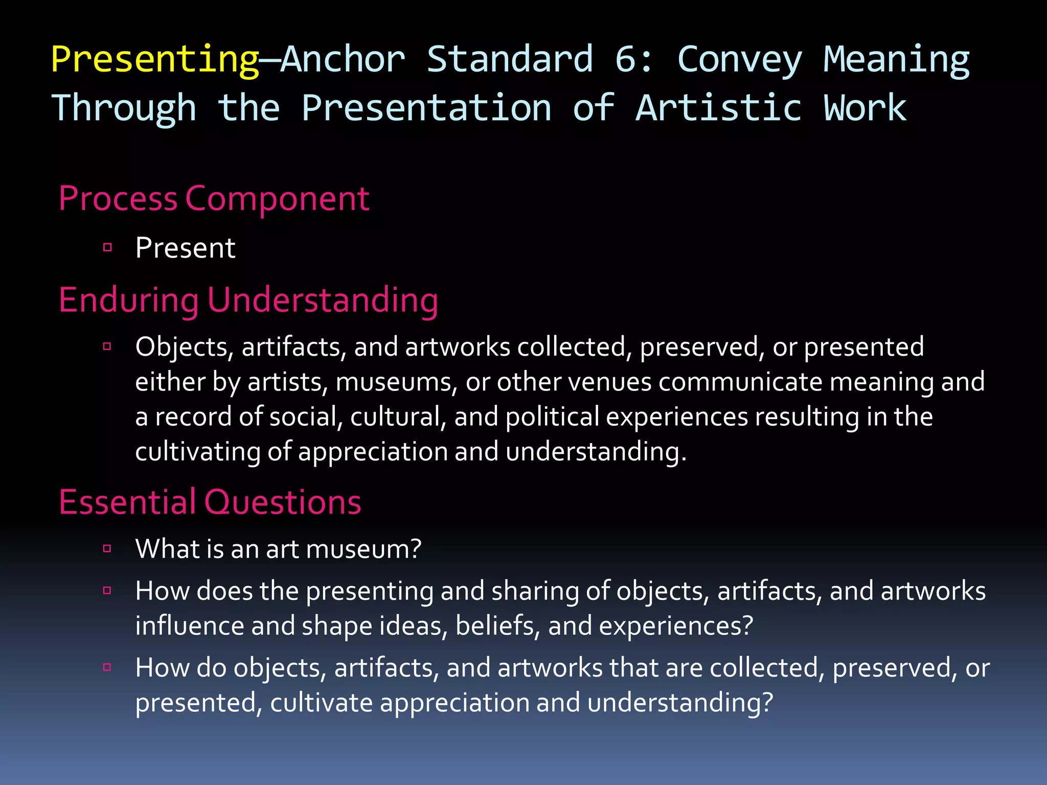 Presenting—Anchor Standard 6: Convey Meaning
Through the Presentation of Artistic Work
Process Component
 Present
Enduring Understanding
 Objects, artifacts, and artworks collected, preserved, or presented
either by artists, museums, or other venues communicate meaning and
a record of social, cultural, and political experiences resulting in the
cultivating of appreciation and understanding.
Essential Questions
 What is an art museum?
 How does the presenting and sharing of objects, artifacts, and artworks
influence and shape ideas, beliefs, and experiences?
 How do objects, artifacts, and artworks that are collected, preserved, or
presented, cultivate appreciation and understanding?
 