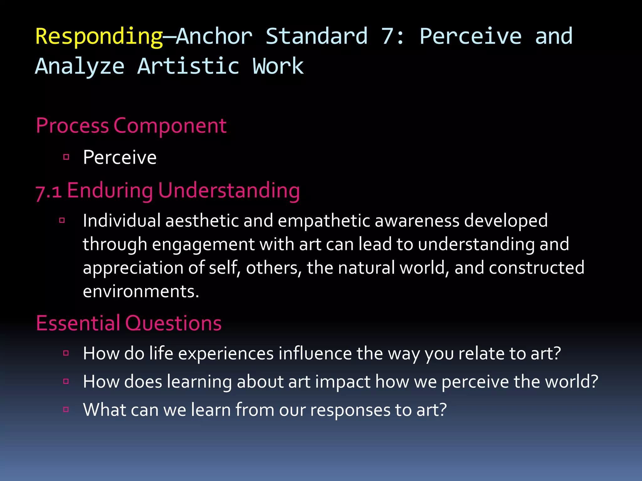 Responding—Anchor Standard 7: Perceive and
Analyze Artistic Work
Process Component
 Perceive
7.1 Enduring Understanding
 Individual aesthetic and empathetic awareness developed
through engagement with art can lead to understanding and
appreciation of self, others, the natural world, and constructed
environments.
Essential Questions
 How do life experiences influence the way you relate to art?
 How does learning about art impact how we perceive the world?
 What can we learn from our responses to art?
 