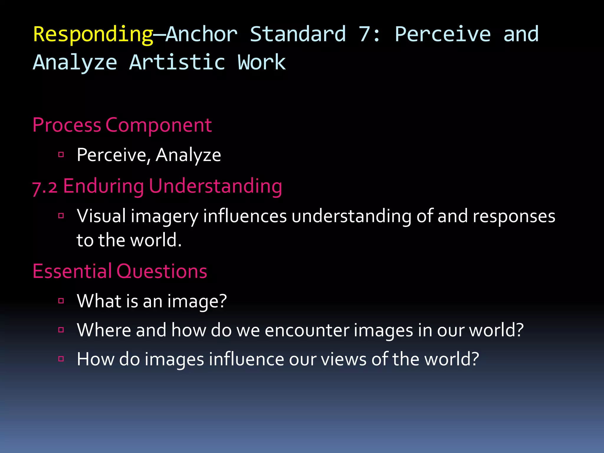 Responding—Anchor Standard 7: Perceive and
Analyze Artistic Work
Process Component
 Perceive, Analyze
7.2 Enduring Understanding
 Visual imagery influences understanding of and responses
to the world.
Essential Questions
 What is an image?
 Where and how do we encounter images in our world?
 How do images influence our views of the world?
 