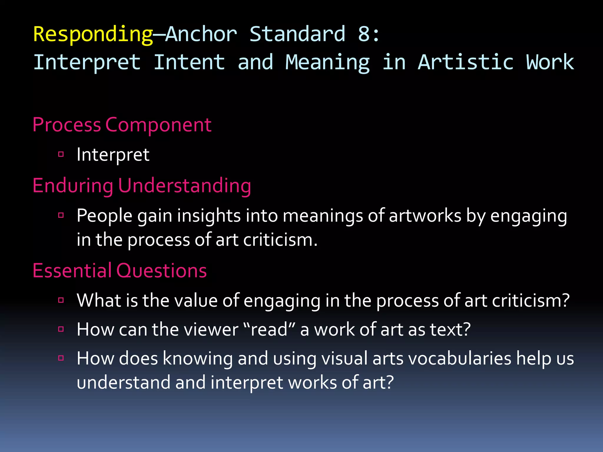 Responding—Anchor Standard 8:
Interpret Intent and Meaning in Artistic Work
Process Component
 Interpret
Enduring Understanding
 People gain insights into meanings of artworks by engaging
in the process of art criticism.
Essential Questions
 What is the value of engaging in the process of art criticism?
 How can the viewer “read” a work of art as text?
 How does knowing and using visual arts vocabularies help us
understand and interpret works of art?
 